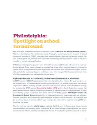 45
Philadelphia:
Spotlight on school
turnaround
One of the most controversial questions in education circles is “What do you do with a failing school?”
With more than its share of low-performing schools, Philadelphia has been ground zero for waves of “school
turnaround” strategies. In CPER’s eight years alone, six district leaders have, one after another, brought their
own strategic plans and promised quick fixes to the district’s long-standing problems — many of which are
rooted in its woefully inadequate funding.
CPER supported organizing groups in some of the city’s poorest neighborhoods, with some of its worst-per-
forming schools. These groups critiqued the constant flow of new reform proposals, examining whether the
reforms would equitably improve student experiences and outcomes; how schools would be held account-
able; and whether students and parents would have a voice in the changes. With these same criteria in mind,
CPER groups generated their own vision for effective reform.
Fighting for equity, accountability, and student/parent voice in all schools
At CPER’s outset in 2007, Philadelphia was in the midst of a failing reform initiative. The state had taken over
the School District of Philadelphia and handed control of 45 of its 250 schools to education management
organizations (EMOs), including for-profit companies such as Edison Schools (now called EdisonLearning).
An evaluation by CPER grantee Research for Action (RFA) and the Rand Corporation revealed that
EMO-operated schools were not outperforming those run by the district itself. CPER groups called for EMO
accountability. Groups coordinated their efforts within the CPER-supported Philadelphia Cross City
Campaign for School Reform, a coalition led by student and community organizing groups, with advocacy,
research, and media groups supporting their campaigns. In February 2008, the Cross City coalition’s “end
the sweetheart deals” protest earned front-page coverage; the school district began terminating EMO con-
tracts later that spring.
Over the next few years, the charter sector exploded. By 2010, over 60 free-standing charter schools
were established and operating across Philadelphia. At this time of massive charter expansion, the district
launched a new initiative which transferred control of some of the city’s low-performing schools to charter
 