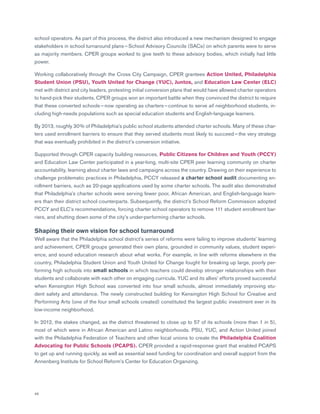 46
school operators. As part of this process, the district also introduced a new mechanism designed to engage
stakeholders in school turnaround plans — School Advisory Councils (SACs) on which parents were to serve
as majority members. CPER groups worked to give teeth to these advisory bodies, which initially had little
power.
Working collaboratively through the Cross City Campaign, CPER grantees Action United, Philadelphia
Student Union (PSU), Youth United for Change (YUC), Juntos, and Education Law Center (ELC)
met with district and city leaders, protesting initial conversion plans that would have allowed charter operators
to hand-pick their students. CPER groups won an important battle when they convinced the district to require
that these converted schools — now operating as charters — continue to serve all neighborhood students, in-
cluding high-needs populations such as special education students and English-language learners.
By 2013, roughly 30% of Philadelphia’s public school students attended charter schools. Many of these char-
ters used enrollment barriers to ensure that they served students most likely to succeed — the very strategy
that was eventually prohibited in the district’s conversion initiative.
Supported through CPER capacity building resources, Public Citizens for Children and Youth (PCCY)
and Education Law Center participated in a year-long, multi-site CPER peer learning community on charter
accountability, learning about charter laws and campaigns across the country. Drawing on their experience to
challenge problematic practices in Philadelphia, PCCY released a charter school audit documenting en-
rollment barriers, such as 20-page applications used by some charter schools. The audit also demonstrated
that Philadelphia’s charter schools were serving fewer poor, African American, and English-language learn-
ers than their district school counterparts. Subsequently, the district’s School Reform Commission adopted
PCCY and ELC’s recommendations, forcing charter school operators to remove 111 student enrollment bar-
riers, and shutting down some of the city’s under-performing charter schools.
Shaping their own vision for school turnaround
Well aware that the Philadelphia school district’s series of reforms were failing to improve students’ learning
and achievement, CPER groups generated their own plans, grounded in community values, student experi-
ence, and sound education research about what works. For example, in line with reforms elsewhere in the
country, Philadelphia Student Union and Youth United for Change fought for breaking up large, poorly per-
forming high schools into small schools in which teachers could develop stronger relationships with their
students and collaborate with each other on engaging curricula. YUC and its allies’ efforts proved successful
when Kensington High School was converted into four small schools, almost immediately improving stu-
dent safety and attendance. The newly constructed building for Kensington High School for Creative and
Performing Arts (one of the four small schools created) constituted the largest public investment ever in its
low-income neighborhood.
In 2012, the stakes changed, as the district threatened to close up to 57 of its schools (more than 1 in 5),
most of which were in African American and Latino neighborhoods. PSU, YUC, and Action United joined
with the Philadelphia Federation of Teachers and other local unions to create the Philadelphia Coalition
Advocating for Public Schools (PCAPS). CPER provided a rapid-response grant that enabled PCAPS
to get up and running quickly, as well as essential seed funding for coordination and overall support from the
Annenberg Institute for School Reform’s Center for Education Organizing.
 