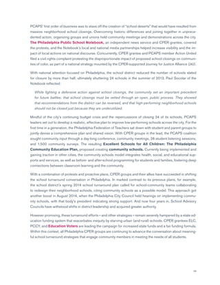 49
PCAPS’ first order of business was to stave off the creation of “school deserts” that would have resulted from
massive neighborhood school closings. Overcoming historic differences and joining together in unprece-
dented action, organizing groups and unions held community meetings and demonstrations across the city.
The Philadelphia Public School Notebook, an independent news service and CPER grantee, covered
the protests, and the Notebook’s local and national media partnerships helped increase visibility and the im-
pact of local actions on national discourse. Concurrently, CPER grantee and PCAPS member Action United
filed a civil rights complaint protesting the disproportionate impact of proposed school closings on communi-
ties of color, as part of a national strategy mounted by the CPER-supported Journey for Justice Alliance (J4J).
With national attention focused on Philadelphia, the school district reduced the number of schools slated
for closure by more than half, ultimately shuttering 24 schools in the summer of 2013. Paul Socolar of the
Notebook reflected:
	While fighting a defensive action against school closings, the community set an important precedent
for future battles: that school closings must be vetted through an open, public process. They showed
that recommendations from the district can be reversed, and that high-performing neighborhood schools
should not be closed just because they are underutilized.
Mindful of the city’s continuing budget crisis and the repercussions of closing 24 of its schools, PCAPS
leaders set out to develop a realistic, effective plan to improve low-performing schools across the city. For the
first time in a generation, the Philadelphia Federation of Teachers sat down with student and parent groups to
jointly devise a comprehensive plan and shared vision. With CPER groups in the lead, the PCAPS coalition
sought community input through a day-long conference, community meetings, 26 student listening sessions,
and 1,500 community surveys. The resulting Excellent Schools for All Children: The Philadelphia
Community Education Plan, proposed creating community schools. Currently being implemented and
gaining traction in other cities, the community schools model integrates health, social, and educational sup-
ports and services, as well as before- and after-school programming for students and families, fostering deep
connections between classroom learning and the community.
With a combination of protests and proactive plans, CPER groups and their allies have succeeded in shifting
the school turnaround conversation in Philadelphia. In marked contrast to its previous plans, for example,
the school district’s spring 2014 school turnaround plan called for school-community teams collaborating
to redesign their neighborhood schools, citing community schools as a possible model. This approach got
another boost in August 2014, when the Philadelphia City Council held hearings on implementing commu-
nity schools, with that body’s president indicating strong support. And now four years in, School Advisory
Councils have withstood shifts in district leadership and acquired greater authority.
However promising, these turnaround efforts — and other strategies — remain severely hampered by a state ed-
ucation funding system that exacerbates inequity by starving urban (and rural) schools. CPER grantees ELC,
PCCY, and Education Voters are leading the campaign for increased state funds and a fair funding formula.
Within this context, all Philadelphia CPER groups are continuing to advance the conversation about meaning-
ful school turnaround strategies that engage community members in meeting the needs of all students.
 