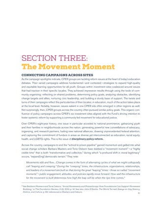 51
SECTION THREE:
The Movement Moment
CONNECTING CAMPAIGNS ACROSS SITES
As the campaign spotlights indicate, CPER groups are tackling reform issues at the heart of today’s education
debates. Their varied campaigns address fundamental — and contested — strategies to expand high-quality
and equitable learning opportunities for all youth. Groups within investment sites coalesced around issues
that had traction in their specific locales. They achieved impressive results through using the tools of com-
munity organizing: reflecting on shared problems, determining policy goals, analyzing obstacles, identifying
change targets and allies, nurturing civic leadership, and building a sturdy base of support. The twists and
turns of their campaigns reflect the particularities of their locales; in education, much of the action takes place
at the local level. Notably, however, issues salient in one CPER site often emerged in other regions as well.
Not surprisingly, then, CPER groups across the country often pursued similar policy goals. This organic con-
fluence of policy campaigns across CPER’s six investment sites aligned with the Fund’s driving intention to
foster systemic reform by supporting a community-led movement for educational justice.
Over CPER’s eight-year history, one issue in particular acceded to national prominence, galvanizing youth
and their families in neighborhoods across the nation; generating powerful new constellations of advocacy,
organizing, and research partners; fueling new national alliances; drawing unprecedented federal attention;
and capturing the commitment of funders in areas as diverse yet interconnected as education, racial equity,
health, and LGBTQ rights. This is the issue of disciplinary policy reform.
Across the country, campaigns to end the “school to prison pipeline” gained momentum and gelled into what
social change scholars Barbara Masters and Torie Osborn have dubbed a “movement moment” — a “highly
visible time” that is both “transformative and collective,” during which “a profound shift in moral legitimacy”
occurs, “expand[ing] democratic terrain.” They note:
	Movements ebb and flow....Change comes in the form of alternating cycles of what we might colloquially
call “leaping and creeping.” During the “creeping” times, the infrastructure, organizations, relationships,
and leaders of a movement are built so that during the great “leaping” times — those so-called “movement
moments” — public engagement, attitudes, and policies rapidly move forward. How well the infrastructure
for the movement is built determines how high the leap will be when the ripe time comes.4
4 See Barbara Masters and Torie Osborn, “Social Movements and Philanthropy: How Foundations Can Support Movement
Building,” in The Foundation Review, 2 (2), 2010, p. 14. See also John D’Emilio, The World Turned: Essays on Gay History,
Politics, and Culture, p. 89, referenced in Masters and Osborn.
 
