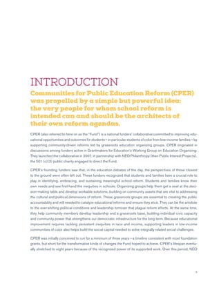 5
INTRODUCTION
Communities for Public Education Reform (CPER)
was propelled by a simple but powerful idea:
the very people for whom school reform is
intended can and should be the architects of
their own reform agendas.
CPER (also referred to here on as the “Fund”) is a national funders’ collaborative committed to improving edu-
cational opportunities and outcomes for students — in particular students of color from low-income families — by
supporting community-driven reforms led by grassroots education organizing groups. CPER originated in
discussions among funders active in Grantmakers for Education’s Working Group on Education Organizing.
They launched the collaborative in 2007, in partnership with NEO Philanthropy (then Public Interest Projects),
the 501 (c)(3) public charity engaged to direct the Fund.
CPER’s founding funders saw that, in the education debates of the day, the perspectives of those closest
to the ground were often left out. These funders recognized that students and families have a crucial role to
play in identifying, embracing, and sustaining meaningful school reform. Students and families know their
own needs and see first-hand the inequities in schools. Organizing groups help them get a seat at the deci-
sion-making table and develop workable solutions, building on community assets that are vital to addressing
the cultural and political dimensions of reform. These grassroots groups are essential to creating the public
accountability and will needed to catalyze educational reforms and ensure they stick. They can be the antidote
to the ever-shifting political conditions and leadership turnover that plague reform efforts. At the same time,
they help community members develop leadership and a grassroots base, building individual civic capacity
and community power that strengthens our democratic infrastructure for the long term. Because educational
improvement requires tackling persistent inequities in race and income, supporting leaders in low-income
communities of color also helps build the social capital needed to solve integrally related social challenges.
CPER was initially conceived to run for a minimum of three years — a timeline consistent with most foundation
grants, but short for the transformative kinds of changes the Fund hoped to achieve. CPER’s lifespan eventu-
ally stretched to eight years because of the recognized power of its supported work. Over this period, NEO
 