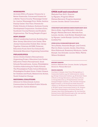 77
MISSISSIPPI
Activists With a Purpose, Citizens for a
Better Greenville, Concerned Citizens for
a Better Tunica County, Mississippi Center
for Justice, Mississippi First, Nollie Jenkins
Family Center, One Voice, Parents for
Public Schools of Jackson, Quitman County
Development Corporation, Southern Echo,
Sunflower County Parents and Students
Organization, The Young People’s Project
NEW JERSEY
Abbott Leadership Institute, Building One
New Jersey, Education Law Center, New
Jersey Communities United, New Jersey
Together, Paterson ACORN, Paterson
Education Fund, Save Our Schools NJ,
Statewide Education Organizing Committee
PHILADELPHIA
Action United, Eastern Pennsylvania
Organizing Project, Education Law Center,
Education Voters Pennsylvania, Good
Schools Pennsylvania, Juntos, Philadelphia
Coalition Advocating for Public Schools,
The Philadelphia Public School Notebook,
Philadelphia Student Union, Public Citizens
for Children and Youth, Research for Action,
Youth United for Change
NATIONAL COALITIONS
Alliance for Educational Justice,
Communities for Excellent Public Schools,
Journey for Justice Alliance
CPER staff and consultant
Melinda Fine, Ed.D., Director
Ly Nguyen, Program Officer
Melissa Bernard, Program Assistant
Lauren Jacobs, Senior Consultant
CPER STAFF AND SENIOR CONSULTANTS 2007-2013
Henry Allen, Ingrid Benedict, Amanda
Berger, Melissa Bernard, Melinda Fine,
Lauren Jacobs, Julie Kohler, Elizabeth Lee,
Ly Nguyen, Leslie Ramyk, Cynthia Thaler,
Lindsey Yoo
CPER LOCAL COORDINATORS 2007-2013
Terry Bailey, Amanda Berger, Lisa Cowan,
Marvin Haire, Lauren Jacobs, Stan Karp,
Hina Mahmood, Rosemary Ndubuizu, Leslie
Ramyk, Ceci Schickel, Lauren Wells, Mattie
Wilson Stoddard
REPORT CREDITS
Authors: Melinda Fine, Lauren Jacobs, Ly Nguyen
Research: Melissa Bernard
PHOTO CREDITS
Courtesy of: Jacques-Jean Tiziou Photography, p. 4;
Community Coalition, pg. 16; Californians for Justice,
pg. 20 (top); Community Coalition, pg. 20 (bottom); Voices
of Youth in Chicago Education, p. 22; Voices of Youth
in Chicago Education, p. 27 (top  bottom); Colorado
Immigrant Rights Coalition, p. 28; Colorado Immigrant
Rights Coalition, p. 33; Parents for Public Schools of
Jackson, p. 34; Parents for Public Schools of Jackson,
p. 39; New Jersey Communities United, p. 40; Jacques-
Jean Tiziou Photography, p. 44; Action United, p. 47;
Jacques-Jean Tiziou Photography, p. 50; Just and Fair
Schools Fund at NEO Philanthropy, p. 56; Just and Fair
Schools Fund at NEO Philanthropy, p. 60.
 