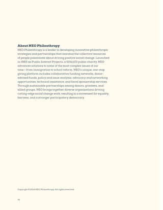 78
Copyright © 2014 NEO Philanthropy. All rights reserved.
About NEO Philanthropy
NEO Philanthropy is a leader in developing innovative philanthropic
strategies and partnerships that marshal the collective resources
of people passionate about driving positive social change. Launched
in 1983 as Public Interest Projects, a 501(c)(3) public charity, NEO
advances solutions to some of the most complex issues of our
time — from immigration to school reform. NEO’s unique, one-stop
giving platform includes collaborative funding networks, donor-
advised funds, policy and issue analysis, advocacy and networking
opportunities, technical assistance, and fiscal sponsorship services.
Through sustainable partnerships among donors, grantees, and
allied groups, NEO brings together diverse organizations driving
cutting-edge social change work, resulting in a movement for equality,
fairness, and a stronger participatory democracy.
 