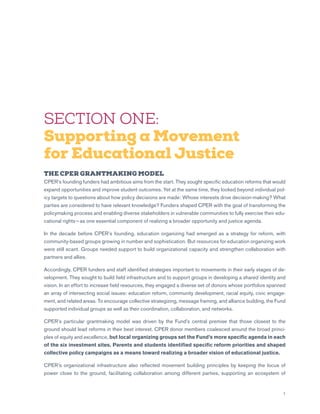7
SECTION ONE:
Supporting a Movement
for Educational Justice
THE CPER GRANTMAKING MODEL
CPER’s founding funders had ambitious aims from the start. They sought specific education reforms that would
expand opportunities and improve student outcomes. Yet at the same time, they looked beyond individual pol-
icy targets to questions about how policy decisions are made: Whose interests drive decision-making? What
parties are considered to have relevant knowledge? Funders shaped CPER with the goal of transforming the
policymaking process and enabling diverse stakeholders in vulnerable communities to fully exercise their edu-
cational rights — as one essential component of realizing a broader opportunity and justice agenda.
In the decade before CPER’s founding, education organizing had emerged as a strategy for reform, with
community-based groups growing in number and sophistication. But resources for education organizing work
were still scant. Groups needed support to build organizational capacity and strengthen collaboration with
partners and allies.
Accordingly, CPER funders and staff identified strategies important to movements in their early stages of de-
velopment. They sought to build field infrastructure and to support groups in developing a shared identity and
vision. In an effort to increase field resources, they engaged a diverse set of donors whose portfolios spanned
an array of intersecting social issues: education reform, community development, racial equity, civic engage-
ment, and related areas. To encourage collective strategizing, message framing, and alliance building, the Fund
supported individual groups as well as their coordination, collaboration, and networks.
CPER’s particular grantmaking model was driven by the Fund’s central premise that those closest to the
ground should lead reforms in their best interest. CPER donor members coalesced around the broad princi-
ples of equity and excellence, but local organizing groups set the Fund’s more specific agenda in each
of the six investment sites. Parents and students identified specific reform priorities and shaped
collective policy campaigns as a means toward realizing a broader vision of educational justice.
CPER’s organizational infrastructure also reflected movement building principles by keeping the locus of
power close to the ground, facilitating collaboration among different parties, supporting an ecosystem of
 