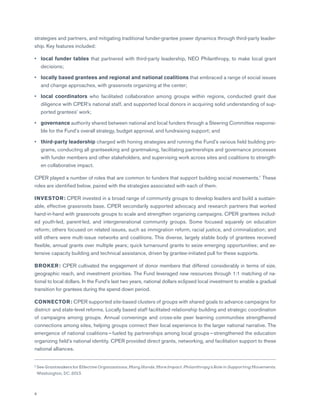 8
strategies and partners, and mitigating traditional funder-grantee power dynamics through third-party leader-
ship. Key features included:
•	 local funder tables that partnered with third-party leadership, NEO Philanthropy, to make local grant
decisions;
•	 locally based grantees and regional and national coalitions that embraced a range of social issues
and change approaches, with grassroots organizing at the center;
•	 local coordinators who facilitated collaboration among groups within regions, conducted grant due
diligence with CPER’s national staff, and supported local donors in acquiring solid understanding of sup-
ported grantees’ work;
•	 governance authority shared between national and local funders through a Steering Committee responsi-
ble for the Fund’s overall strategy, budget approval, and fundraising support; and
•	 third-party leadership charged with honing strategies and running the Fund’s various field building pro-
grams, conducting all grantseeking and grantmaking, facilitating partnerships and governance processes
with funder members and other stakeholders, and supervising work across sites and coalitions to strength-
en collaborative impact.
CPER played a number of roles that are common to funders that support building social movements.1
These
roles are identified below, paired with the strategies associated with each of them.
INVESTOR: CPER invested in a broad range of community groups to develop leaders and build a sustain-
able, effective grassroots base. CPER secondarily supported advocacy and research partners that worked
hand-in-hand with grassroots groups to scale and strengthen organizing campaigns. CPER grantees includ-
ed youth-led, parent-led, and intergenerational community groups. Some focused squarely on education
reform; others focused on related issues, such as immigration reform, racial justice, and criminalization; and
still others were multi-issue networks and coalitions. This diverse, largely stable body of grantees received
flexible, annual grants over multiple years; quick turnaround grants to seize emerging opportunities; and ex-
tensive capacity building and technical assistance, driven by grantee-initiated pull for these supports.
BROKER: CPER cultivated the engagement of donor members that differed considerably in terms of size,
geographic reach, and investment priorities. The Fund leveraged new resources through 1:1 matching of na-
tional to local dollars. In the Fund’s last two years, national dollars eclipsed local investment to enable a gradual
transition for grantees during the spend down period.
CONNECTOR: CPER supported site-based clusters of groups with shared goals to advance campaigns for
district- and state-level reforms. Locally based staff facilitated relationship building and strategic coordination
of campaigns among groups. Annual convenings and cross-site peer learning communities strengthened
connections among sites, helping groups connect their local experience to the larger national narrative. The
emergence of national coalitions — fueled by partnerships among local groups — strengthened the education
organizing field’s national identity. CPER provided direct grants, networking, and facilitation support to these
national alliances.
1 See Grantmakers for Effective Organizations, Many Hands, More Impact: Philanthropy’s Role in Supporting Movements.
Washington, DC, 2013.
 