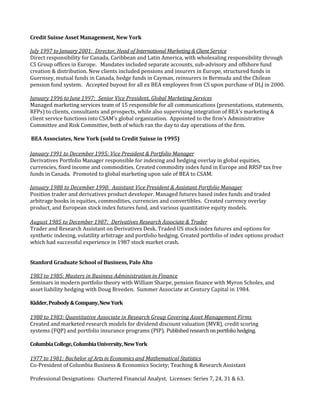 Credit Suisse Asset Management, New York
July 1997 to January 2001: Director, Head of International Marketing & Client Service
Direct responsibility for Canada, Caribbean and Latin America, with wholesaling responsibility through
CS Group offices in Europe. Mandates included separate accounts, sub-advisory and offshore fund
creation & distribution. New clients included pensions and insurers in Europe, structured funds in
Guernsey, mutual funds in Canada, hedge funds in Cayman, reinsurers in Bermuda and the Chilean
pension fund system. Accepted buyout for all ex BEA employees from CS upon purchase of DLJ in 2000.
January 1996 to June 1997: Senior Vice President, Global Marketing Services
Managed marketing services team of 15 responsible for all communications (presentations, statements,
RFPs) to clients, consultants and prospects, while also supervising integration of BEA's marketing &
client service functions into CSAM's global organization. Appointed to the firm’s Administrative
Committee and Risk Committee, both of which ran the day to day operations of the firm.
BEA Associates, New York (sold to Credit Suisse in 1995)
January 1991 to December 1995: Vice President & Portfolio Manager
Derivatives Portfolio Manager responsible for indexing and hedging overlay in global equities,
currencies, fixed income and commodities. Created commodity index fund in Europe and RRSP tax free
funds in Canada. Promoted to global marketing upon sale of BEA to CSAM.
January 1988 to December 1990: Assistant Vice President & Assistant Portfolio Manager
Position trader and derivatives product developer. Managed futures based index funds and traded
arbitrage books in equities, commodities, currencies and convertibles. Created currency overlay
product, and European stock index futures fund, and various quantitative equity models.
August 1985 to December 1987: Derivatives Research Associate & Trader
Trader and Research Assistant on Derivatives Desk. Traded US stock index futures and options for
synthetic indexing, volatility arbitrage and portfolio hedging. Created portfolio of index options product
which had successful experience in 1987 stock market crash.
Stanford Graduate School of Business, Palo Alto
1983 to 1985: Masters in Business Administration in Finance
Seminars in modern portfolio theory with William Sharpe, pension finance with Myron Scholes, and
asset liability hedging with Doug Breeden. Summer Associate at Century Capital in 1984.
Kidder,Peabody&Company,NewYork
1980 to 1983: Quantitative Associate in Research Group Covering Asset Management Firms
Created and marketed research models for dividend discount valuation (MVR), credit scoring
systems (FQP) and portfolio insurance programs (PIP). Publishedresearchonportfoliohedging.
ColumbiaCollege,ColumbiaUniversity,NewYork
1977 to 1981: Bachelor of Arts in Economics and Mathematical Statistics
Co-President of Columbia Business & Economics Society; Teaching & Research Assistant
Professional Designations: Chartered Financial Analyst. Licenses: Series 7, 24, 31 & 63.
 