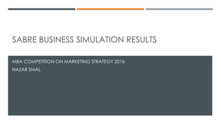 SABRE BUSINESS SIMULATION RESULTS
MBA COMPETITION ON MARKETING STRATEGY 2016
NAZAR SMAL
 