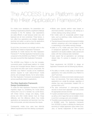For mobile Linux developers, the presentation and
handling of applications presents a significant challenge
compared to the PC desktop. User expectations
are vastly different, in part because screen size, and
keyboard are all more constricted. These factors, in
turn, affect how applications are installed, displayed,
launched and exited, as well as how the applications
themselves share data and are notified of events.
For all of this, Linux alone is not enough, which is why
ACCESS has created an Application Framework
specifically for mobile devices--the Hiker Application
Framework™. The Hiker Application Framework is a key
component of the ACCESS Linux Platform™. ACCESS
has open sourced the Hiker Application Framework.
The ACCESS Linux Platform is the first complete,
commercial grade Linux®-based platform for mobile
phones and converged devices. Based on a standard
Linux kernel and other open source components, the
ACCESS Linux Platform includes all the middleware
services required to build state-of-the-art mobile
phones and converged devices. As its name implies,
the Hiker Application Framework encompasses those
services specifically related to applications.
The Hiker Application Framework:
Design Considerations
To create the Hiker Application Framework, ACCESS
engineers began by considering the crucial pieces
missing from Linux on a handset. As a small device,
with limited memory, storage and display, mobile
phones and other mobile devices must do things
differently, and this difference affects how mobile
applications are represented and launched, how they
inter-communicate, and what resources they require.
Consequently, mobile Linux users have distinctly
different requirements than their desktop counterparts:
•	Mobile users typically perform tasks based on
short-lived activities—answering a call, looking-up a
contact, playing a song, taking a picture
•	But mobile users do occasionally perform longer
tasks, such as watching a video, reading email, or
browsing the Web
•	Theyfacefrequentinterruptionsthatrequireimmediate
attention: answering a call, a text message or an IM,
or responding to a low battery-warning message
•	Unlike on a PC, mobile users don’t think in terms
of background applications. They expect that all
applications are equally available, easily opened and
exited, with their contextual state maintained
•	Users expect that all applications can exchange
relevant data. If a picture is snapped, it can be
emailed
These requirements led ACCESS to design an
Application Framework with the following key features:
•	The ability to handle a wide variety of small-screen
applications, from native ACCESS Linux Platform to
Java™ and more.
•	The creation of mobile environments oriented around
tasks, not documents. That means treating mobile
applications as a single file package, regardless of
whether they were downloaded, installed OTA, or
synched Vfrom a PC
•	The strict enforcement of code-signing based
security to ensure each application can only access
the appropriate services and data
•	A system-provided inventory of installed applications,
as well as a list of apps that can be installed, moved
to and from a storage card, and uninstalled
•	Theabilitytoexecuteapplicationsfrominternalstorage
or SD/MMC cards. The Application Framework
from ACCESS is unique in allowing the viewing and
launching of multiple application types (native Linux,
Java, or Garnet) independent of their execution
ACCESS White Paper
The ACCESS Linux Platform and
the Hiker Application Framework
2 August 2007
 