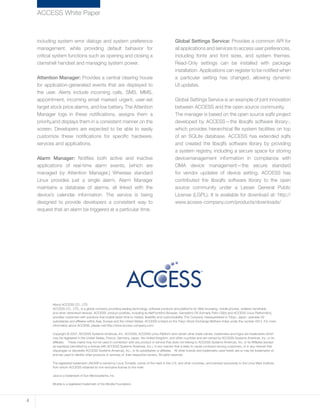 including system error dialogs and system preference
management, while providing default behavior for
critical system functions such as opening and closing a
clamshell handset and managing system power.
Attention Manager: Provides a central clearing house
for application-generated events that are displayed to
the user. Alerts include incoming calls, SMS, MMS,
appointment, incoming email marked urgent, user-set
target stock price alarms, and low battery. The Attention
Manager logs in these notifications, assigns them a
priority,and displays them in a consistent manner on the
screen. Developers are expected to be able to easily
customize these notifications for specific hardware,
services and applications.
Alarm Manager: Notifies both active and inactive
applications of real-time alarm events, (which are
managed by Attention Manager.) Whereas standard
Linux provides just a single alarm, Alarm Manager
maintains a database of alarms, all linked with the
device’s calendar information. The service is being
designed to provide developers a consistent way to
request that an alarm be triggered at a particular time.
Global Settings Service: Provides a common API for
all applications and services to access user preferences,
including fonts and font sizes, and system themes.
Read-Only settings can be installed with package
installation. Applications can register to be notified when
a particular setting has changed, allowing dynamic
UI updates.
Global Settings Service is an example of joint innovation
between ACCESS and the open source community.
The manager is based on the open source sqlfs project
developed by ACCESS—the libsqlfs software library-,
which provides hierarchical file system facilities on top
of an SQLite database. ACCESS has extended sqlfs
and created the libsqlfs software library by providing
a system registry, including a secure space for storing
devicemanagement information in compliance with
OMA device management—the secure standard
for vendor updates of device setting. ACCESS has
contributed the libsqlfs software library to the open
source community under a Lesser General Public
License (LGPL). It is available for download at: http://
www.access-company.com/products/downloads/
ACCESS White Paper
About ACCESS CO., LTD.
ACCESS CO., LTD., is a global company providing leading technology, software products and platforms for Web browsing, mobile phones, wireless handhelds
and other networked devices. ACCESS’ product portfolio, including its NetFront(tm) Browser, Garnet(tm) OS (formerly Palm OS(r)) and ACCESS Linux Platform(tm),
provides customers with solutions that enable faster time to market, flexibility and customizability. The Company, headquartered in Tokyo, Japan, operates 29
subsidiaries and affiliates within Asia, Europe and the United States. ACCESS is listed on the Tokyo Stock Exchange Mothers Index under the number 4813. For more
information about ACCESS, please visit http://www.access-company.com/.
Copyright © 2007, ACCESS Systems Americas, Inc. ACCESS, ACCESS Linux Platform and certain other trade names, trademarks and logos are trademarks which
may be registered in the United States, France, Germany, Japan, the United Kingdom, and other countries and are owned by ACCESS Systems Americas, Inc. or its
affiliates. These marks may not be used in connection with any product or service that does not belong to ACCESS Systems Americas, Inc. or its Affiliates (except
as expressly permitted by a license with ACCESS Systems Americas, Inc.), in any manner that is likely to cause confusion among customers, or in any manner that
disparages or discredits ACCESS Systems Americas, Inc., or its subsidiaries or affiliates. All other brands and trademarks used herein are or may be trademarks of,
and are used to identify other products or services of, their respective owners. All rights reserved.
The registered trademark LINUX® is owned by Linus Torvalds, owner of the mark in the U.S. and other countries, and licensed exclusively to the Linux Mark Institute,
from whom ACCESS obtained its non-exclusive license to the mark.
Java is a trademark of Sun Microsystems, Inc.
Mozilla is a registered trademark of the Mozilla Foundation.
4
 