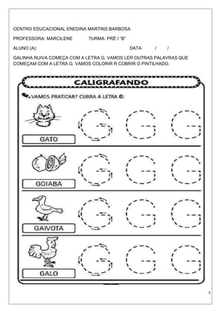 CENTRO EDUCACIONAL ENEDINA MARTINS BARBOSA
PROFESSORA: MARCILENE TURMA: PRÉ I “B”
ALUNO (A): DATA / /
GALINHA RUIVA COMEÇA COM A LETRA G, VAMOS LER OUTRAS PALAVRAS QUE
COMEÇAM COM A LETRA G. VAMOS COLORIR R COBRIR O PINTILHADO.
5
 
