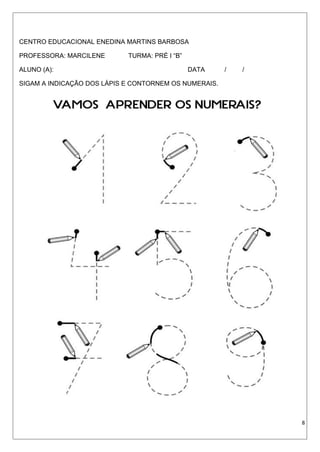 CENTRO EDUCACIONAL ENEDINA MARTINS BARBOSA
PROFESSORA: MARCILENE TURMA: PRÉ I “B”
ALUNO (A): DATA / /
SIGAM A INDICAÇÃO DOS LÁPIS E CONTORNEM OS NUMERAIS.
8
 