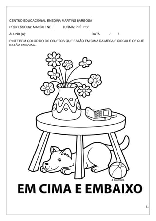 CENTRO EDUCACIONAL ENEDINA MARTINS BARBOSA
PROFESSORA: MARCILENE TURMA: PRÉ I “B”
ALUNO (A): DATA / /
PINTE BEM COLORIDO OS OBJETOS QUE ESTÃO EM CIMA DA MESA E CIRCULE OS QUE
ESTÃO EMBAIXO.
11
 
