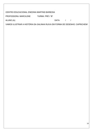 CENTRO EDUCACIONAL ENEDINA MARTINS BARBOSA
PROFESSORA: MARCILENE TURMA: PRÉ I “B”
ALUNO (A): DATA / /
VAMOS ILUSTRAR A HISTÓRIA DA GALINHA RUIVA EM FORMA DE DESENHO. CAPRICHEM!
14
 