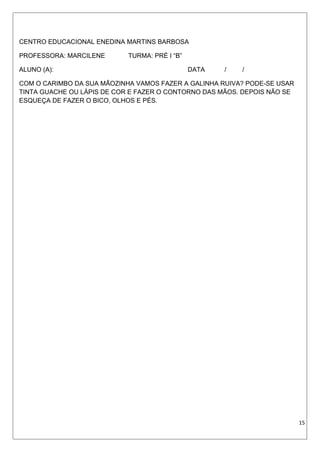 CENTRO EDUCACIONAL ENEDINA MARTINS BARBOSA
PROFESSORA: MARCILENE TURMA: PRÉ I “B”
ALUNO (A): DATA / /
COM O CARIMBO DA SUA MÃOZINHA VAMOS FAZER A GALINHA RUIVA? PODE-SE USAR
TINTA GUACHE OU LÁPIS DE COR E FAZER O CONTORNO DAS MÃOS. DEPOIS NÃO SE
ESQUEÇA DE FAZER O BICO, OLHOS E PÉS.
15
 
