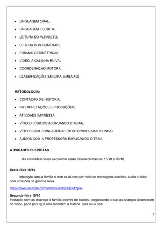  LINGUAGEM ORAL;
 LINGUAGEM ESCRITA;
 LEITURA DO ALFABETO;
 LEITURA DOS NUMERAIS;
 FORMAS GEOMÉTRICAS;
 VÍDEO: A GALINHA RUIVA;
 COORDENAÇÃO MOTORA;
 CLASSIFICAÇÃO (EM CIMA, EMBAIXO)
METODOLOGIA:
 CONTAÇÃO DE HISTÓRIA;
 INTERPRETAÇÕES E PRODUÇÕES;
 ATIVIDADE IMPRESSA;
 VÍDEOS LÚDICOS ABORDANDO O TEMA;
 VÍDEOS COM BRINCADEIRAS (MORTO/VIVO, AMARELINHA)
 ÁUDIOS COM A PROFESSORA EXPLICANDO O TEMA.
ATIVIDADES PREVISTAS
As atividades dessa sequência serão desenvolvidas de: 16/10 á 30/10
Sexta-feira 16/10
Interação com a família e com os alunos por meio de mensagens escritas, áudio e vídeo
com a história da galinha ruiva.
https://www.youtube.com/watch?v=9q2YaPMYjsw
Segunda-feira 19/10
Interação com as crianças e família através de áudios, perguntando o que as crianças observaram
no vídeo, pedir para que elas recontem a história para seus pais.
3
 