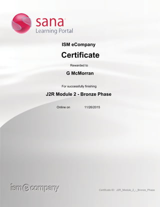 ISM eCompany
Certificate
Rewarded to
G McMorran
For successfully finishing
J2R Module 2 - Bronze Phase
Online on 11/26/2015
Certificate ID: J2R_Module_2_-_Bronze_Phase
 