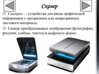  Сканеры — устройства для ввода графической 
информации с прозрачного или непрозрачного 
листового материала. 
 Сканер преобразовывает изображения (фотографии, 
рисунки, слайды, тексты) в цифровую форму. 
 
