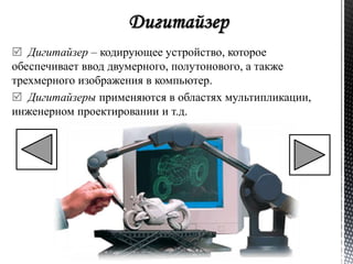 Дигитайзер – кодирующее устройство, которое 
обеспечивает ввод двумерного, полутонового, а также 
трехмерного изображения в компьютер. 
 Дигитайзеры применяются в областях мультипликации, 
инженерном проектировании и т.д. 
 