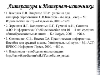  1. Киселев С.В. Оператор ЭВМ: учебник для 
нач.проф.образования/ С.В.Киселев – 4-е изд. , стер.– М.: 
Издательский центр «Академия»,2008.–352с. 
 2. Зарецкая И.Т., Колодяжный Б.Г., Гуржий А.Н., Соколов 
А.Ю. Информатика: Учебное пособие для 10 – 11 кл. средних 
общеобразовательных школ. – К.: Форум, 2001. – 496 с. 
 3. Симонович С.В., Евсеев Г.А. Практическая информатика: 
Пособие для средней школы. Универсальный курс. – М.: АСТ- 
ПРЕСС: Инфорком-Пресс, 2000. – 480 с. 
 4. Википедия – свободная энциклопедия 
http://ru.wikipedia.org/wiki/Устройство_ввода 
 