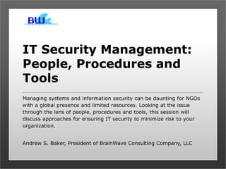 IT Security Management:
People, Procedures and
Tools
Managing systems and information security can be daunting for NGOs
with a global presence and limited resources. Looking at the issue
through the lens of people, procedures and tools, this session will
discuss approaches for ensuring IT security to minimize risk to your
organization.
Andrew S. Baker, President of BrainWave Consulting Company, LLC
 