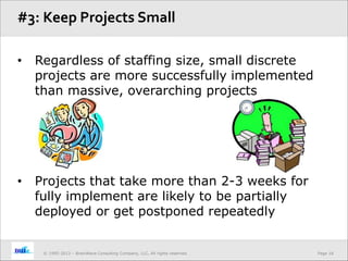 Page 18© 1995-2013 – BrainWave Consulting Company, LLC, All rights reserved.
• Regardless of staffing size, small discrete
projects are more successfully implemented
than massive, overarching projects
• Projects that take more than 2-3 weeks for
fully implement are likely to be partially
deployed or get postponed repeatedly
#3: Keep Projects Small
 