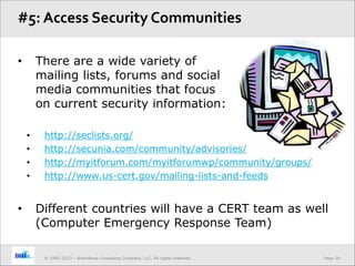 Page 20© 1995-2013 – BrainWave Consulting Company, LLC, All rights reserved.
• There are a wide variety of
mailing lists, forums and social
media communities that focus
on current security information:
• http://seclists.org/
• http://secunia.com/community/advisories/
• http://myitforum.com/myitforumwp/community/groups/
• http://www.us-cert.gov/mailing-lists-and-feeds
• Different countries will have a CERT team as well
(Computer Emergency Response Team)
#5: Access Security Communities
 