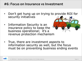Page 21© 1995-2013 – BrainWave Consulting Company, LLC, All rights reserved.
• Don’t get hung up on trying to provide ROI for
security initiatives
• Information Security is an
insurance policy to keep the
business operational; it’s a
revenue protection mechanism
• True, there are investment aspects to
information security as well, but the focus
must be on preventing business ending events
#6: Focus on Insurance vs Investment
 