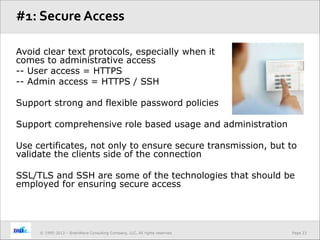 Page 23© 1995-2013 – BrainWave Consulting Company, LLC, All rights reserved.
Avoid clear text protocols, especially when it
comes to administrative access
-- User access = HTTPS
-- Admin access = HTTPS / SSH
Support strong and flexible password policies
Support comprehensive role based usage and administration
Use certificates, not only to ensure secure transmission, but to
validate the clients side of the connection
SSL/TLS and SSH are some of the technologies that should be
employed for ensuring secure access
#1: Secure Access
 