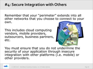 Page 26© 1995-2013 – BrainWave Consulting Company, LLC, All rights reserved.
Remember that your “perimeter” extends into all
other networks that you choose to connect to your
own.
This includes cloud computing
vendors, mobile providers,
outsourcers, business partners,
etc.
You must ensure that you do not undermine the
security of your application through insecure
integration with other platforms (i.e. mobile) or
other providers.
#4: Secure Integration with Others
 