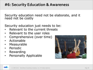 Page 28© 1995-2013 – BrainWave Consulting Company, LLC, All rights reserved.
Security education need not be elaborate, and it
need not be costly
Security education just needs to be:
• Relevant to the current threats
• Relevant to the user roles
• Comprehensive (over time)
• Actionable
• Measurable
• Periodic
• Rewarding
• Personally Applicable
#6: Security Education & Awareness
 