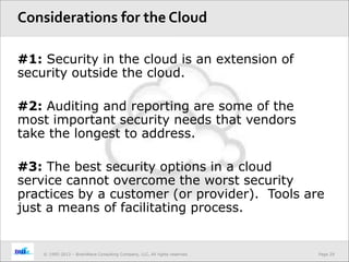 Page 29© 1995-2013 – BrainWave Consulting Company, LLC, All rights reserved.
#1: Security in the cloud is an extension of
security outside the cloud.
#2: Auditing and reporting are some of the
most important security needs that vendors
take the longest to address.
#3: The best security options in a cloud
service cannot overcome the worst security
practices by a customer (or provider). Tools are
just a means of facilitating process.
Considerations for the Cloud
 