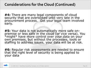 Page 30© 1995-2013 – BrainWave Consulting Company, LLC, All rights reserved.
#4: There are many legal components of cloud
security that are overlooked until very late in the
procurement process. Get your legal team involved
early.
#5: Your data is not automatically more safe on-
premise or less safe in the cloud (or vice versa). You
*might* have more control over your data on your
own premises, but without the processes, tools or
staffing to address issues, your data will be at risk.
#6: Regular risk assessments are needed to ensure
that the right level of security is being applied to
your data
Considerations for the Cloud (Continued)
 