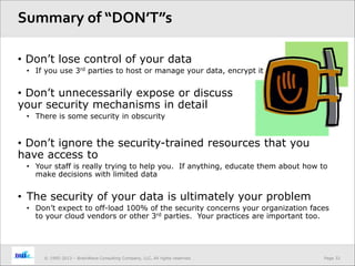 Page 32© 1995-2013 – BrainWave Consulting Company, LLC, All rights reserved.
• Don’t lose control of your data
• If you use 3rd parties to host or manage your data, encrypt it
• Don’t unnecessarily expose or discuss
your security mechanisms in detail
• There is some security in obscurity
• Don’t ignore the security-trained resources that you
have access to
• Your staff is really trying to help you. If anything, educate them about how to
make decisions with limited data
• The security of your data is ultimately your problem
• Don’t expect to off-load 100% of the security concerns your organization faces
to your cloud vendors or other 3rd parties. Your practices are important too.
Summary of “DON’T”s
 