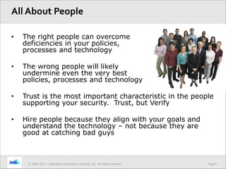 Page 6© 1995-2013 – BrainWave Consulting Company, LLC, All rights reserved.
• The right people can overcome
deficiencies in your policies,
processes and technology
• The wrong people will likely
undermine even the very best
policies, processes and technology
• Trust is the most important characteristic in the people
supporting your security. Trust, but Verify
• Hire people because they align with your goals and
understand the technology – not because they are
good at catching bad guys
All About People
 