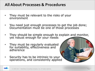Page 7© 1995-2013 – BrainWave Consulting Company, LLC, All rights reserved.
• They must be relevant to the risks of your
environment
• You need just enough processes to get the job done;
Documentation must be one of those processes
• They should be simple enough to explain and monitor,
yet robust enough for your needs
• They must be regularly evaluated
for suitability, effectiveness and
adherence
• Security has to be intrinsic to your
operations, and consistently applied
All About Processes & Procedures
 