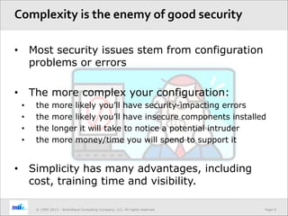 Page 9© 1995-2013 – BrainWave Consulting Company, LLC, All rights reserved.
• Most security issues stem from configuration
problems or errors
• The more complex your configuration:
• the more likely you’ll have security-impacting errors
• the more likely you’ll have insecure components installed
• the longer it will take to notice a potential intruder
• the more money/time you will spend to support it
• Simplicity has many advantages, including
cost, training time and visibility.
Complexity is the enemy of good security
 
