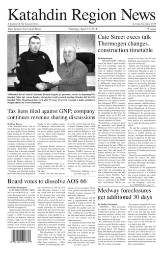 Your Source For Local News 	 Thursday, April 17, 2014	 75 cents
A Section Of The Lincoln News		 Serving You Since 1959
Katahdin Region News
See AOS page 18
See GNP page 18
See THERMOGEN page 18
Millinocket Town Council Chairman Richard Angotti, Jr. presents a resolve to departing Mil-
linocket Police Sgt. Aaron Brooker during last week’s council meeting. Brooker left the Mil-
linocket Police Department last week after 19 years of service to accept a police position in
Bangor. (Photo by Avern Danforth)
By Brian Brown
MILLINOCKET—Officials
from Cate Street Capital detailed
their new technology plans for
Thermogen Industries and of-
fered an updated timetable on
when construction will begin on
the advanced biofuel manufactur-
ing facility to be constructed on
the Great Northern Paper campus
in Millinocket when they met
with the Millinocket Town Coun-
cil last week.
The special presentation during
Thursday’s council meeting also
contained an update on when the
towns of East Millinocket and
Millinocket can expect to receive
their delinquent 2013-14 munici-
pal taxes owed by Great Northern
Paper with officials of the mill’s
parent company promising to pay
the outstanding tax bills when the
company closes on its $25 mil-
lion loan for Thermogen from the
Finance Authority of Maine.
Responding to a question about
the municipal taxes posed by
Millinocket Town Councilor Mi-
chael Madore, Cate Street Capi-
tal’s Director of Government and
Community Relations Alexandra
Ritchie told the council the com-
pany expects to have the financial
closing of its FAME loan com-
pleted around the end of May, at
which time it will pay the delin-
quent taxes that total nearly $3
million between the two towns
although Great Northern Paper
will receive a reimbursement of a
portion of the amount it pays Mil-
linocket as part of the Tax Incre-
ment Financing agreement.
“Great Northern Paper acknowl-
edges there are outstanding tax
bills in Millinocket and East Mil-
linocket. Great Northern Paper
acknowledges that paying the
taxes is a condition of the FAME
loan,” said Ritchie. “We are cog-
nizant of the issue, and we will
fulfill that requirement at a finan-
cial close of the loan.”
Ritchie said Cate Street Capital
will meet with the FAME Board
of Directors Thursday as part of
its regular monthly meeting to
seek an amendment of the $25
million loan approval for Ther-
mogen based on the technology
change for the facility. Provided
the approval is granted this week,
there would then be a 30-day
window for public comment put-
ting the loan on track for a finan-
cial close around the end of next
month.
Dammon Frecker, Thermogen’s
project manager, said the compa-
ny must file applications with the
Maine Department of Environ-
mental Protection and the town
of Millinocket for amended per-
mits for the project because of the
technology change from a micro-
wave process to a steam-thermal
one to make the advanced biofuel
pellets.
He said the company believes
it’s a “relatively straightforward
process to modify existing ap-
provals” and hopes those permits
would be approved by June put-
ting Thermogen on track for con-
struction to start in either June or
July with the start of commercial
operations in the summer of 2015
based on a 12-month construction
timeframe.
During his presentation, Frecker
briefed the council and Milli-
nocket residents on the technolo-
gy change Thermogen has imple-
mented in the project.
“We believe it’s the responsible
thing for a company looking to
develop a business in a commu-
nity to keep residents up to date
and ask for input,” said Frecker.
He said the steam thermal pro-
cess the company’s plans cur-
Cate Street execs talk
Thermogen changes,
construction timetable
By Shelley Farrington
MEDWAY – After discussing
its options, the Medway Board
of Selectmen agreed to give five
foreclosed property owners a 30
day extension to pay up or lose
their properties to the town.
In a unanimous decision, board
members agreed that the property
owners at 1541 Medway Road,
52 Jones Road, 933 Medway
Road, 945 Medway Road and 953
Medway Road must pay the three
overdue tax years (2011-2013)
plus an estimate of the 2014 taxes
in full by the end of business on
May 16 to retain ownership.
Any property not paid will revert
to the town and be put out to bid.
The five foreclosures are the
most in one year that any board
member can remember. Adminis-
trative Assistant Kathy Lee, who
has worked for the town for 18
years, said it is the most she has
ever had to deal with.
Board members said they did
not want to take people’s property
but must also follow the law. Lee
informed board members a few
days after the decision last Thurs-
day that all property owners had
been notified of the extension and
their responsibilities.
Medway foreclosures
get additional 30 days
By Shelley Farrington
EAST MILLINOCKET, MED-
WAY and WOODVILLE – After
some discussion and a renewed
commitment from members of
the East Millinocket and Medway
school boards to continue to work
together, the termination plan for
AOS 66 was approved.
Superintendent Quenten Clark
said the plan would now be for-
warded to DOE Commissioner
Jim Rier for approval. Once ap-
proved, Clark said the question
will be put to voters in all three
member towns at their respective
annual town meetings. A vote in
any community to end the AOS
will effectively dissolve it and
the school units will revert back
to the structure they were prior
to forming the AOS – namely a
school union, except the state no
longer recognizes school unions.
Clark said the school districts
would essentially be municipal
districts like they have been oper-
ating and the boards can agree to
continue to work together as be-
fore. Several board members ex-
pressed an interest in continuing a
cooperative relationship so it was
agreed that a document would be
drawn up formalizing the rela-
tionship for the boards to sign.
The dissolution of the AOS
means there will no longer be
AOS employees so the employ-
ment status of Clark and the
other three employees – Mary
DeSantis, accounts payable clerk/
special services secretary; Debra
Coon, payroll clerk/HR and Lorie
Peabody, business manager will
need to be addressed.
Clarks said the schools will still
need a superintendent and he
expected it would be him as the
board renewed his contract in
December for another year, and
the needs of the superintendent’s
office would be the same He said
the individual boards would have
to work out contracts with the
other employees.
He reminded members that they
had offered a year’s extension
to Peabody at a recent meeting
although she had yet to sign and
return her new contract; he pre-
sumed she was going to.
“This agreement presumes that
you will keep the same arrange-
ment with the office and super-
Board votes to dissolve AOS 66
By Brian Brown
KATAHDIN REGION—The In-
ternal Revenue Service has filed
tax liens against Great Northern
Paper totaling $2.49 million for
nonpayment of corporate income
taxes from two years ago; a de-
velopment that comes amidst the
company continuing to negotiate
a revenue sharing agreement with
Brookfield Renewable Energy
Partners that is deemed essential
to restarting the idled East Mil-
linocket mill and days before its
parent company is slated to go
before the Finance Authority of
Maine to reaffirm its $25 million
loan for its planned biofuel manu-
facturing facility in Millinocket.
The liens were filed last week at
the Penobscot County Registry of
Deeds for $1.43 million against
GNP West Inc., which is the com-
pany’s Millinocket operation, and
for $1.05 million against GNP
East Inc., which is the company’s
East Millinocket facility.
The liens are related to corporate
income taxes owed for fiscal year
2012.
Alexandra Ritchie, director of
government and community rela-
tions for Cate Street Capital, the
parent company of Great North-
ern Paper, said the company ac-
knowledges the IRS liens for un-
paid taxes.
“Great Northern Paper is ac-
tively working with the IRS to
clarify and resolve this tax issue,”
she said.
Ritchie said she does not be-
lieve the current financial status
of Great Northern Paper, which
also owes property taxes to Milli-
nocket and East Millinocket, will
have any impact on the $25 mil-
lion FAME loan being sought for
Thermogen’s Millinocket facility.
The FAME board of directors is
slated to consider the company’s
request during its regular month-
ly meeting Thursday morning in
Augusta. FAME’s directors ap-
proved the $25 million loan for
Thermogen back in November,
but the company must go back
before the authority because of
revisions to the project, including
changes to the technology and
cost.
“Thermogen Industries is a
Tax liens filed against GNP; company
continues revenue sharing discussions
 