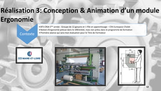 Réalisation 3: Conception & Animation d’un module
Ergonomie
Contexte
•BTS CRSA 1ère année - Groupe de 12 garçons et 1 fille en apprentissage – CFA Eurespace Cholet
•Notion d’ergonomie prévue dans le référentiel, mais non prévu dans le programme de formation
•Première séance qui sera mon évaluation pour le Titre de Formateur
12
 