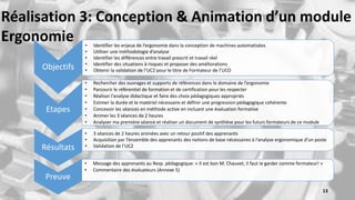Preuve
• Message des apprenants au Resp. pédagogique: « Il est bon M. Chauvet, il faut le garder comme formateur! »
• Commentaire des évaluateurs (Annexe 5)
Objectifs
• Identifier les enjeux de l’ergonomie dans la conception de machines automatisées
• Utiliser une méthodologie d’analyse
• Identifier les différences entre travail prescrit et travail réel
• Identifier des situations à risques et proposer des améliorations
• Obtenir la validation de l’UC2 pour le titre de Formateur de l’UCO
Etapes
• Rechercher des ouvrages et supports de références dans le domaine de l’ergonomie
• Parcourir le référentiel de formation et de certification pour les respecter
• Réaliser l’analyse didactique et faire des choix pédagogiques appropriés
• Estimer la durée et le matériel nécessaire et définir une progression pédagogique cohérente
• Concevoir les séances en méthode active en incluant une évaluation formative
• Animer les 3 séances de 2 heures
• Analyser ma première séance et réaliser un document de synthèse pour les futurs formateurs de ce module
Résultats
• 3 séances de 2 heures animées avec un retour positif des apprenants
• Acquisition par l’ensemble des apprenants des notions de base nécessaires à l’analyse ergonomique d’un poste
• Validation de l’UC2
13
Réalisation 3: Conception & Animation d’un module
Ergonomie
 
