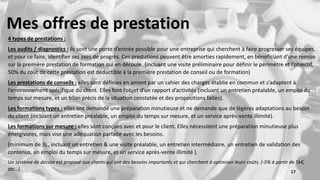 Mes offres de prestation
4 types de prestations :
Les audits / diagnostics : ils sont une porte d’entrée possible pour une entreprise qui cherchent à faire progresser ses équipes,
et pour ce faire, identifier ses axes de progrès. Ces prestations peuvent être amorties rapidement, en bénéficiant d’une remise
sur la première prestation de formation qui en découle. (incluant une visite préliminaire pour définir le périmètre et l’objectif,
50% du coût de cette prestation est déductible à la première prestation de conseil ou de formation)
Les prestations de conseils : elles sont définies en amont par un cahier des charges établie en commun et s’adaptent à
l’environnement spécifique du client. Elles font l’objet d’un rapport d’activités (incluant un entretien préalable, un emploi du
temps sur mesure, et un bilan précis de la situation constatée et des propositions faites).
Les formations types : elles ont demandé une préparation minutieuse et ne demande que de légères adaptations au besoin
du client (incluant un entretien préalable, un emploi du temps sur mesure, et un service après-vente illimité).
Les formations sur mesure : elles sont conçues avec et pour le client. Elles nécessitent une préparation minutieuse plus
énergivores, mais vise une adéquation parfaite avec les besoins.
(minimum de 3j., incluant un entretien & une visite préalable, un entretien intermédiaire, un entretien de validation des
contenus, un emploi du temps sur mesure, et un service après-vente illimité ).
Un système de décote est proposé aux clients qui ont des besoins importants et qui cherchent à optimiser leurs coûts. (-5% à partir de 5k€,
etc…) 17
 