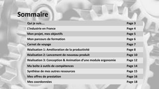 Sommaire
Qui je suis…. Page 3
L’industrie en France Page 4
Mon projet, mes objectifs Page 5
Mon parcours de formation Page 6
Carnet de voyage Page 7
Réalisation 1: Amélioration de la productivité Page 8
Réalisation 2: Lancement de nouveau produit Page 10
Réalisation 3: Conception & Animation d’une module ergonomie Page 12
Ma boîte à outils de compétences Page 14
Synthèse de mes autres ressources Page 15
Mes offres de prestation Page 16
Mes coordonnées Page 18
 