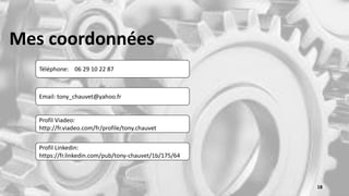 Mes coordonnées
Téléphone: 06 29 10 22 87
Email: tony_chauvet@yahoo.fr
Profil Viadeo:
http://fr.viadeo.com/fr/profile/tony.chauvet
Profil Linkedin:
https://fr.linkedin.com/pub/tony-chauvet/1b/175/64
18
 