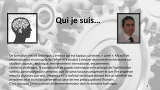 De formation initiale technique, j’aime ce qui est logique, cartésien, « carré ». Ma soif de
reconnaissance et mon goût de l’effort m’a conduit à évoluer de manière enrichissante sur
plusieurs aspects : technique, environnement international, encadrement.
J’aime les challenges, la coordination de projets techniques et le principe de l’amélioration
continu, parce que je suis convaincu que l’on peut toujours progresser et que l’on progresse
mieux à plusieurs que seul. L’exigence et la maîtrise technique doivent être au bénéfice des
personnes et je souhaite conserver au cœur de mes préoccupations l’humain.
C’est pourquoi j’ai pour projet de devenir formateur dans le domaine technique.
Qui je suis…
3
 