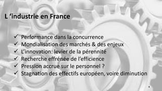 L ‘industrie en France
 Performance dans la concurrence
 Mondialisation des marchés & des enjeux
 L’innovation: levier de la pérennité
 Recherche effrénée de l’efficience
 Pression accrue sur le personnel ?
 Stagnation des effectifs européen, voire diminution
4
 