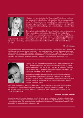 University of Pretoria 8
‘My time as a law student at the University of Pretoria has equipped
me with a variety of skills that will enrich my life for many years to
come! The Faculty of Law has created various platforms where I could
apply my legal knowledge on a practical level, such as serving on the
Constitutional Tribunal, being a tutor and attending a summer school
in Europe.
Through my studies and involvement in various university structures,
I have learned that professional skill is partly knowledge, but
adaptability and managing interpersonal relationships can be better
predictors of a successful legal career. I have been inspired by some
brilliant minds to strive for the highest standards in law; and I will use this as a blue print for
my career. I am looking forward to serve my articles of clerkship at Cliffe Dekker Hofmeyr
in 2017.’
Mia Labuschagne
Throughout her studies Mia excelled academically and received recognition as a member of the Dean’s Merit List and
the Golden Key International Honour Society. She is a tutor in the Department of Private Law for the subjects Law
of Persons, Family Law, Law of Contracts, Law of Succession and Intellectual Property Law. Mia served as the Chief
Justice of the 2015/16 Constitutional Tribunal, was a member of STUKU (UP’s Student Culture Committee) and was
TuksLaw’s ‘star’ coordinator in the UP STARS project. Mia also excelled in moot court competitions. – Ed.
‘On my first day in the Faculty of Law at the University of Pretoria in
2013, a Law House executive committee member pointed at the OR
Tambo Law Library and said to me, “This will be your best friend for
the next four years.” As a fourth-year LLB student, I can safely say
that those words were a fair warning.
The Faculty of Law is well equipped with distinguished lecturers,
who produce competent legal scholars. They also aim to endow
students with the ability to conduct legal research in order to be able
to function in the legal world. With that in mind, the library does
become your best friend.
The University of Pretoria affords law students the luxury of a library that is furnished with
resources, which enhance the quality of education offered by the Faculty of Law. I can in
all conscience state that, given the opportunity to start over, I would still study law at the
University of Pretoria.’
Nomlayo Nannette Mabhena
Nomlayo has received a number of academic awards. Her name appears on the Dean’s Merit List and she is also a
member of the Golden Key International Honour Society. She is a holder of a Cliffe Dekker Hofmeyr bursary and her
LLB dissertation on the ‘Role of the Office of the Public Protector in South Africa’s Constitutional Democracy,’ was
sponsored by the National Research Foundation. – Ed.
 