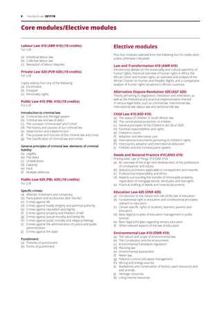 9 Faculty of Law 2017/18
Core modules/Elective modules
Labour Law 410 (ABR 410) (10 credits)
For LLB
(a)	 Individual labour law
(b)	 Collective labour law
(c)	 Resolution of labour disputes
Private Law 420 (PVR 420) (10 credits)
For LLB
Capita selecta from any of the following:
(a)	 Enrichment
(b)	 Estoppel
(c)	 Personality rights
Public Law 410 (PBL 410) (10 credits)
For LLB
Introduction to criminal law:
(a)	 Criminal law and the legal system
(b)	 Criminal law and law of delict
(c)	 The concepts “criminal law” and “crime”
(d)	 The history and sources of our criminal law
(e)	 Determinism and indeterminism
(f)	 The purpose and function of the criminal law and crime
(g)	 The classification of criminal law and crimes
General principles of criminal law: elements of criminal
liability:
(a)	 Legality
(b)	 The deed
(c)	 Unlawfulness
(d)	 Capacity
(e)	 Fault
(f)	 Multiple defences
Public Law 420 (PBL 420) (10 credits)
For LLB
Specific crimes:
(a)	 Attempt, incitement and conspiracy
(b)	 Participation and accessories after the fact
(c)	 Crimes against life
(d)	 Crimes against bodily integrity and parental authority
(e)	 Crimes against reputation and dignity
(f) 	 Crimes against property and freedom of will
(g)	 Crimes against sexual morality and family life
(h)	 Crimes against public morality and religious feelings
(i)	 Crimes against the administration of justice and public
administration
(j)	 Crimes against the state
Punishment:
(a)	 Theories of punishment
(b)	 Forms of punishment
Elective modules
Plus four modules selected from the following list (10 credits each,
unless otherwise indicated):
Law and Transformation 410 (AMR 410)
Introductory debate on the universality and cultural specificity of
human rights, historical overview of human rights in Africa, the
African Union and human rights, an overview and analysis of the
African Charter on Human and Peoples’ Rights, and a comparative
analysis of human rights situations in African countries.
Alternative Dispute Resolution 420 (AGF 420)
Theory pertaining to negotiation, mediation and arbitration, as
well as the theoretical and practical implementation thereof
in various legal fields, such as criminal law, matrimonial law,
international law, labour law and sectional title law.
Child Law 410 (KID 410)
(a)	 The status of children in South African law
(b)	 The constitutional protection of children
(c)	 General principles of the Children’s Act 38 of 2005
(d)	 Parental responsibilities and rights
(e)	 Children’s courts
(f)	 Adoption and alternative care
(g)	 International instruments pertaining to children’s rights
(h)	 Intercountry adoption and international abduction
(i)	 Children and the criminal justice system
Deeds and Notarial Practice 410 (ANO 410)
Prerequisite: Law of Things 310 (SAR 310)
(a)	 An overview of the origin and development of the professions
of conveyancer and notary
(b)	 Statutory provisions applicable to conveyancers and notaries
(c)	 Professional responsibility and ethics
(d)	 Aspects surrounding the transfer of immovable property,
registration of mortgage bonds, servitudes and real rights
(e)	 Practical drafting of deeds and notarial documents
Education Law 420 (ONR 420)
(a)	 Introduction to the nature and role of the law of education
(b)	 Fundamental right to education and constitutional principles
relevant to education
(c)	 Certain specific rights of students, learners, parents and
educators
(d)	 Basic legal principles of education management in public
schools
(e)	 Basic legal principles regarding tertiary education
(f)	 Other relevant aspects of the law of education
Environmental Law 410 (OMR 410)
(a)	 The nature and scope of environmental law
(b)	 The Constitution and the environment
(c)	 Environmental framework regulation
(d)	 Planning law
(e)	 Environmental assessment
(f)	 Water law
(g)	 Pollution control and waste management
(h)	 Mining and energy sources
(i)	 Biodiversity and conservation of forests, plant resources and
wild animals
(j)	 Heritage resources
(k)	 Living marine resources
 