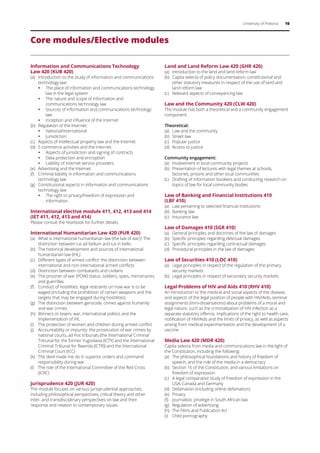 University of Pretoria 10
Core modules/Elective modules
Information and Communications Technology
Law 420 (KUB 420)
(a)	 Introduction to the study of information and communications
technology law:
ƒƒ The place of information and communications technology
law in the legal system
ƒƒ The nature and scope of information and
communications technology law
ƒƒ Sources of information and communications technology
law
ƒƒ Inception and influence of the Internet
(b)	 Regulation of the Internet:
ƒƒ National/international
ƒƒ Jurisdiction
(c)	 Aspects of intellectual property law and the Internet
(d)	 E-commerce activities and the Internet:
ƒƒ Aspects of jurisdiction and signing of contracts
ƒƒ Data protection and encryption
ƒƒ Liability of Internet service providers
(e)	 Advertising and the Internet
(f)	 Criminal liability in information and communications
technology law
(g)	 Constitutional aspects in information and communications
technology law:
ƒƒ The right to privacy/freedom of expression and
information
International elective module 411, 412, 413 and 414
(IET 411, 412, 413 and 414)
Please consult the Yearbook for further details.
International Humanitarian Law 420 (PUR 420)
(a)	 What is international humanitarian law (the law of war)? The
distinction between ius ad bellum and ius in bello
(b)	 The historical development and sources of international
humanitarian law (IHL)
(c)	 Different types of armed conflict: the distinction between
international and non-international armed conflicts
(d)	 Distinction between combatants and civilians
(e)	 The prisoner of war (POW) status: soldiers, spies, mercenaries
and guerrillas
(f)	 Conduct of hostilities: legal restraints on how war is to be
waged (including the prohibition of certain weapons and the
targets that may be engaged during hostilities)
(g)	 The distinction between genocide, crimes against humanity
and war crimes
(h)	 Winners or losers: war, international politics and the
implementation of IHL
(i)	 The protection of women and children during armed conflict
(j)	 Accountability or impunity: the prosecution of war crimes by
national courts, ad hoc tribunals (the International Criminal
Tribunal for the former Yugoslavia (ICTY) and the International
Criminal Tribunal for Rwanda (ICTR)) and the International
Criminal Court (ICC)
(k)	 The devil made me do it: superior orders and command
responsibility during war
(l)	 The role of the International Committee of the Red Cross
(ICRC)
Jurisprudence 420 (JUR 420)
The module focuses on various jurisprudential approaches,
including philosophical perspectives, critical theory and other
inter- and transdisciplinary perspectives on law and their
response and relation to contemporary issues.
Land and Land Reform Law 420 (GHR 420)
(a)	 Introduction to the land and land reform law
(b)	 Capita selecta of policy documentation, constitutional and
other statutory measures in respect of the use of land and
land reform law
(c)	 Relevant aspects of conveyancing law
Law and the Community 420 (CLW 420)
The module has both a theoretical and a community engagement
component.
Theoretical:
(a)	 Law and the community
(b)	 Street law
(c)	 Popular justice
(d)	 Access to justice
Community engagement:
(a)	 Involvement in local community projects
(b)	 Presentation of lectures with legal themes at schools,
factories, prisons and other local communities
(c)	 Drafting of information booklets and conducting research on
topics of law for local community bodies
Law of Banking and Financial Institutions 410
(LBF 410)
(a)	 Law pertaining to selected financial institutions
(b)	 Banking law
(c)	 Insurance law
Law of Damages 410 (SGR 410)
(a)	 General principles and doctrines of the law of damages
(b)	 Specific principles regarding delictual damages
(c)	 Specific principles regarding contractual damages
(d)	 Procedural principles in the law of damages
Law of Securities 410 (LOC 410)
(a)	 Legal principles in respect of the regulation of the primary
security markets
(b)	 Legal principles in respect of secondary security markets
Legal Problems of HIV and Aids 410 (RHV 410)
An introduction to the medical and social aspects of the disease,
and aspects of the legal position of people with HIV/Aids, seminar
assignments (mini-dissertations) about problems of a moral and
legal nature, such as the criminalisation of HIV infection as a
separate statutory offence, implications of the right to health care,
notification of HIV/Aids and the limits of privacy, as well as aspects
arising from medical experimentation and the development of a
vaccine.
Media Law 420 (MDR 420)
Capita selecta from media and communications law in the light of
the Constitution, including the following:
(a)	 The philosophical foundations and history of freedom of
speech, and the role of the media in a democracy
(b)	 Section 16 of the Constitution, and various limitations on
freedom of expression
(c)	 A legal comparative study of freedom of expression in the
USA, Canada and Germany
(d)	 Defamation (including online defamation)
(e)	 Privacy
(f)	 Journalistic privilege in South African law
(g)	 Regulation of advertising
(h)	 The Films and Publication Act
(i)	 Child pornography
 