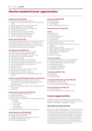11 Faculty of Law 2017/18
Elective modules/Career opportunities
Medical Law 410 (GRG 410)
(a)	 General foundations of forensic medicine
(b)	 Legal basis of the relationship between doctor/hospital and
patient
(c)	 Grounds of justification for medical interventions
(d)	 Medical negligence and vicarious liability
(e)	 The patient’s privacy and medical confidentiality
(f)	 Artificial human procreation
(g)	 Liability for wrongful conception/birth/life
(h)	 Transsexualism and sex-change operations
(i)	 The moment of death and euthanasia
(j)	 Aspects of medical disciplinary hearings
Moot Court 420 (SKH 420)
Students who officially represent the Faculty at the annual African
Human Rights Moot Court Competition or the Phillip C Jessup
International Law Moot Court Competition, or any other moot
court competition approved by the Dean obtain credit for Moot
Court 420 during the year of official participation.
Municipal Law 410 (MRG 410)
(a)	 Introduction to local government law in general
(b)	 Process of local government transformation
(c)	 Status, objects and challenges of local government
(d)	 Legal nature and duties of municipalities
(e)	 Cooperative government
(f)	 New institutional models in local government
(g)	 Demarcation of local government jurisdictions
(h)	 Composition and election of local government structures
(i)	 Role of traditional leaders in local government
(j)	 Powers and functions
(k)	 Political structures
(l)	 Municipal services and other functional activities
(m)	Human resources and labour issues
(n)	 Municipal finances and fiscal management
(o)	 Development, planning and unique local government law
matters
Practical Law 400 (PRR 400) (20 credits, two electives)
(a)	 Practical legal work according to a duty roster at the
University’s Law Clinic during the academic year, including
consultations with clients, drafting of pleadings and
attendance at trials
(b)	 Discussion classes regarding cases that are being dealt with at
the Law Clinic
(c)	 Assignments
Private International Law 410 (IPR 410)
(a)	 Theoretical and historical background
(b)	 Conceptual problems
(c)	 Determination of foreign law
(d)	 Conflict rules for the determination of an appropriate norm of
the following:
ƒƒ Family law
ƒƒ Law of contract
ƒƒ Law of delict
ƒƒ Law of things
ƒƒ Law of succession
(e)	 Recognition and enforcement of foreign judgements
Social Security Law 420 (SOR 420)
(a)	 Scope and functions of social security
(b)	 Old-age grants and insurance
(c)	 Employment injuries and unemployment insurance
(d)	 Sickness, invalidity and health care
(e)	 Child and family maintenance
Sports Law 420 (SRR 420)
(a)	 Delictual liability
(b)	 Contractual liability
(c)	 Criminal liability
(d)	 Diverse aspects arising from sports
Statutory Crimes 410 (SMI 410)
Crimes:
Capita selecta from:
(a)	 Computer crimes
(b)	 Liquor and drug offences
(c)	 Economic offences
(d)	 Sexual offences
(e)	 Offences within the family and against children
(f)	 Offences against animals
(g)	 Offences relating to dangerous weapons, firearms and
explosives
(h)	 Police and prisons offences
(i)	 Offences against the public safety and order
(j)	 Offences against the safety of the state
(k)	 Offences against the environment
(l)	 Traffic offences
(m)	Minimum sentencing
Forensic criminalistics:
(a)	 Components and objectives of criminal investigation
(b)	 Identification, comparison and individualisation
(c)	 Information-gathering through communication
(d)	 Serological examinations
(e)	 Odontological examinations
(f)	 Dactyloscopic examinations
(g)	 Trichological examinations
Tax Practice 420 (BLP 420)
(a)	 Transfer duty
(b)	 Value-added tax
(c)	 Diverse tax matters
Transnational Business Law 420 (TBR 420)
(a)	 International contracts of sale
(b)	 International contracts of carriage
(c)	 Insurance contracts in international transactions
Trusts and Estates 410 (TBS 410)
(a)	 Aspects of trust law
(b)	 Aspects of administration of deceased estates
Career opportunities
A law degree does not limit graduates to pursuing careers as
attorneys or advocates. There are many and varied career options
available to law graduates. Examples are as follows:
Attorneys in private practice
An attorney is a general legal practitioner. In order to qualify as an
attorney, a candidate must complete a two-year internship as an
article clerk in a private law firm, at an accredited law clinic, or at
the Legal Aid Board after obtaining a law degree. The candidate
must pass the Attorney’s Admission Examination to be admitted
as an attorney by the High Court of South Africa. Alternatively,
a candidate attorney can reduce his or her period of internship
as an article clerk to one year after successfully attending and
completing a full-time or part-time law school course, accredited
by the Law Society, for a period of six months.
 