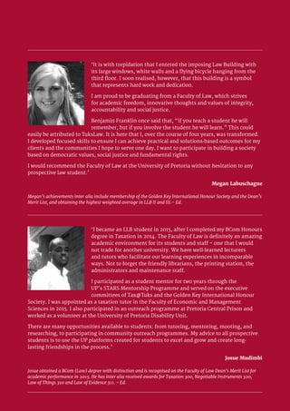 13 Faculty of Law 2017/18
‘I became an LLB student in 2015, after I completed my BCom Honours
degree in Taxation in 2014. The Faculty of Law is definitely an amazing
academic environment for its students and staff – one that I would
not trade for another university. We have well-learned lecturers
and tutors who facilitate our learning experiences in incomparable
ways. Not to forget the friendly librarians, the printing station, the
administrators and maintenance staff.
I participated as a student mentor for two years through the
UP’s STARS Mentorship Programme and served on the executive
committees of Tax@Tuks and the Golden Key International Honour
Society. I was appointed as a taxation tutor in the Faculty of Economic and Management
Sciences in 2015. I also participated in an outreach programme at Pretoria Central Prison and
worked as a volunteer at the University of Pretoria Disability Unit.
There are many opportunities available to students: from tutoring, mentoring, mooting, and
researching, to participating in community outreach programmes. My advice to all prospective
students is to use the UP platforms created for students to excel and grow and create long-
lasting friendships in the process.’
Josue Mudimbi
Josue obtained a BCom (Law) degree with distinction and is recognised on the Faculty of Law Dean’s Merit List for
academic performance in 2015. He has inter alia received awards for Taxation 300, Negotiable Instruments 320,
Law of Things 310 and Law of Evidence 311. - Ed.
‘It is with trepidation that I entered the imposing Law Building with
its large windows, white walls and a flying bicycle hanging from the
third floor. I soon realised, however, that this building is a symbol
that represents hard work and dedication.
I am proud to be graduating from a Faculty of Law, which strives
for academic freedom, innovative thoughts and values of integrity,
accountability and social justice.
Benjamin Franklin once said that, “if you teach a student he will
remember, but if you involve the student he will learn.” This could
easily be attributed to TuksLaw. It is here that I, over the course of four years, was transformed.
I developed focused skills to ensure I can achieve practical and solutions-based outcomes for my
clients and the communities I hope to serve one day. I want to participate in building a society
based on democratic values, social justice and fundamental rights.
I would recommend the Faculty of Law at the University of Pretoria without hesitation to any
prospective law student.’
Megan Labuschagne
Megan’s achievements inter alia include membership of the Golden Key International Honour Society and the Dean’s
Merit List, and obtaining the highest weighted average in LLB II and III.– Ed.
 