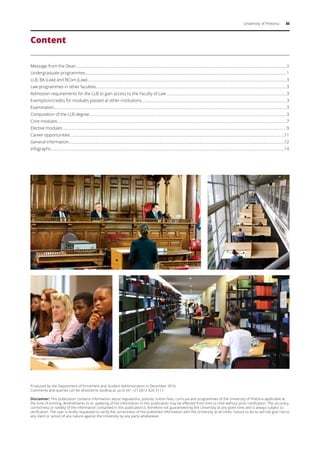 University of Pretoria iii
Content
Message from the Dean........................................................................................................................................................................................................................ii
Undergraduate programmes..............................................................................................................................................................................................................1
LLB, BA (Law) and BCom (Law)............................................................................................................................................................................................................3
Law programmes in other faculties...................................................................................................................................................................................................3
Admission requirements for the LLB to gain access to the Faculty of Law...........................................................................................................................3
Exemption/credits for modules passed at other institutions....................................................................................................................................................3
Examination..............................................................................................................................................................................................................................................3
Composition of the LLB degree..........................................................................................................................................................................................................3
Core modules..........................................................................................................................................................................................................................................7
Elective modules.....................................................................................................................................................................................................................................9
Career opportunities...........................................................................................................................................................................................................................11
General information.............................................................................................................................................................................................................................12
Infographs...............................................................................................................................................................................................................................................14
Produced by the Department of Enrolment and Student Administration in December 2016.
Comments and queries can be directed to ssc@up.ac.za or tel: +27 (0)12 420 3111.
Disclaimer: This publication contains information about regulations, policies, tuition fees, curricula and programmes of the University of Pretoria applicable at
the time of printing. Amendments to or updating of the information in this publication may be effected from time to time without prior notification. The accuracy,
correctness or validity of the information contained in this publication is therefore not guaranteed by the University at any given time and is always subject to
verification. The user is kindly requested to verify the correctness of the published information with the University at all times. Failure to do so will not give rise to
any claim or action of any nature against the University by any party whatsoever.
 